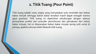 2.TitikTuang (Pour Point)
Titik tuang adalah suatu angka yang menyatakan suhu terendah dari bahan
bakar minyak sehingga bahan bakar tersebut masih dapat mengalir karena
gaya gravitasi. Titik tuang ini diperlukan sehubungan dengan adanya
persyaratan praktis dari prosuder penimbunan dan pemakaian dari bahan
bakar minyak, hal ini dikarenakan bahan bakar minyak sering sulit untuk di
pompa, apabila suhunya telah dibawah titik tuang.
 