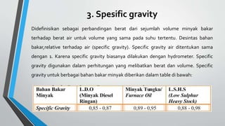 3. Spesific gravity
Didefinisikan sebagai perbandingan berat dari sejumlah volume minyak bakar
terhadap berat air untuk volume yang sama pada suhu tertentu. Desintas bahan
bakar,relative terhadap air (specific gravity). Specific gravity air ditentukan sama
dengan 1. Karena specific gravity biasanya dilakukan dengan hydrometer. Specific
gravity digunakan dalam perhitungan yang melibatkan berat dan volume. Specific
gravity untuk berbagai bahan bakar minyak diberikan dalam table di bawah:
 