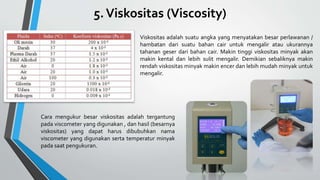 5.Viskositas (Viscosity)
Viskositas adalah suatu angka yang menyatakan besar perlawanan /
hambatan dari suatu bahan cair untuk mengalir atau ukurannya
tahanan geser dari bahan cair. Makin tinggi viskositas minyak akan
makin kental dan lebih sulit mengalir. Demikian sebaliknya makin
rendah viskositas minyak makin encer dan lebih mudah minyak untuk
mengalir.
Cara mengukur besar viskositas adalah tergantung
pada viscometer yang digunakan , dan hasil (besarnya
viskositas) yang dapat harus dibubuhkan nama
viscometer yang digunakan serta temperatur minyak
pada saat pengukuran.
 