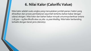 6. Nilai Kalor (CalorificValue)
Nilai kalor adalah suatu angka yang menyatakan jumlah panas / kalori yang
dihasilkan dari proses pembakaran sejumlah tertentu bahan bakar dengan
udara/ oksigen. Nilai kalor dari bahan bakar minyak umumnya berkisar antara
7 18,300 – 19,800 Btu/lb atau 10,160 -11,000 kkal/kg. Nilai kalor berbanding
terbalik dengan berat jenis (density).
 