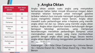 7. Angka Oktan
Angka oktan adalah suatu angka yang menyatakan
kemampuan bahan bakar minyak (khususnya mogas) dalam
menahan tekanan kompresi untuk mencegah gasoline
terbakar sebelum busi menyala mencegah terjadinya denotasi
(suara mengelitik) didalam mesin bensin. Angka oktan
mewakili suatu perbandingan antar n-heptana yang memilki
angka oktan nol dan iso- oktana yang memiliki angka oktan
seratus. Angka oktan diperlukan karena berhubungan dengan
kemajuan teknologi permesinan, yang mempunyai
kecenderungan menaikkan perbandingan kompresi untuk
meningkatkan power output, yang mana membutuhkan
gasoline dengan angka oktan yang tinggi. Secara teoritis
angka oktan dapat dihitung menggunakan persamaan berikut
ini :
Keterangan : Ob = Nilai Oktan Campuran Vg = Volume Bensin
Ve = Volume Etanol Oe = Nilai Oktan Etanol Og = Nilai Oktan
Bensin
 