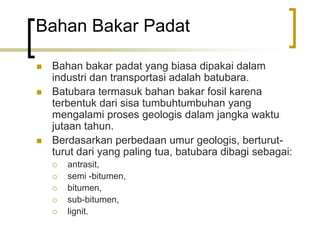 Bahan Bakar Padat
 Bahan bakar padat yang biasa dipakai dalam
industri dan transportasi adalah batubara.
 Batubara termasuk bahan bakar fosil karena
terbentuk dari sisa tumbuhtumbuhan yang
mengalami proses geologis dalam jangka waktu
jutaan tahun.
 Berdasarkan perbedaan umur geologis, berturut-
turut dari yang paling tua, batubara dibagi sebagai:
 antrasit,
 semi -bitumen,
 bitumen,
 sub-bitumen,
 lignit.
 