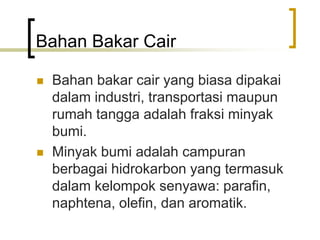 Bahan Bakar Cair
 Bahan bakar cair yang biasa dipakai
dalam industri, transportasi maupun
rumah tangga adalah fraksi minyak
bumi.
 Minyak bumi adalah campuran
berbagai hidrokarbon yang termasuk
dalam kelompok senyawa: parafin,
naphtena, olefin, dan aromatik.
 