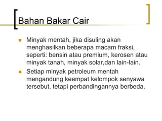 Bahan Bakar Cair
 Minyak mentah, jika disuling akan
menghasilkan beberapa macam fraksi,
seperti: bensin atau premium, kerosen atau
minyak tanah, minyak solar,dan lain-lain.
 Setiap minyak petroleum mentah
mengandung keempat kelompok senyawa
tersebut, tetapi perbandingannya berbeda.
 
