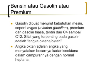 Bensin atau Gasolin atau
Premium
 Gasolin dibuat menurut kebutuhan mesin,
seperti avgas (aviation gasoline), premium
dan gasolin biasa, terdiri dari C4 sampai
C12. Sifat yang terpenting pada gasolin
adalah “angka oktana/oktan”.
 Angka oktan adalah angka yang
menyatakan besarnya kadar isooktana
dalam campurannya dengan normal
heptana.
 