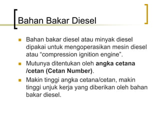 Bahan Bakar Diesel
 Bahan bakar diesel atau minyak diesel
dipakai untuk mengoperasikan mesin diesel
atau “compression ignition engine”.
 Mutunya ditentukan oleh angka cetana
/cetan (Cetan Number).
 Makin tinggi angka cetana/cetan, makin
tinggi unjuk kerja yang diberikan oleh bahan
bakar diesel.
 
