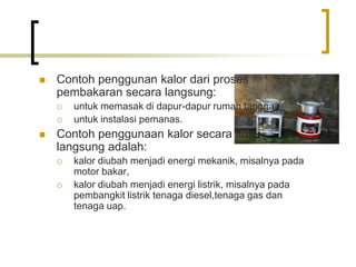  Contoh penggunan kalor dari proses
pembakaran secara langsung:
 untuk memasak di dapur-dapur rumah tangga,
 untuk instalasi pemanas.
 Contoh penggunaan kalor secara tidak
langsung adalah:
 kalor diubah menjadi energi mekanik, misalnya pada
motor bakar,
 kalor diubah menjadi energi listrik, misalnya pada
pembangkit listrik tenaga diesel,tenaga gas dan
tenaga uap.
 