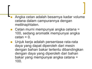  Angka cetan adalah besarnya kadar volume
cetana dalam campurannya dengan
metilnaphtalen.
 Cetan murni mempunyai angka cetana =
100, sedang aromatik mempunyai angka
cetan = 0.
 Unjuk kerja adalah persentase rata-rata
daya yang dapat diperoleh dari mesin
dengan bahan bakar tertentu dibandingkan
dengan daya yang diperoleh dari bahan
bakar yang mempunyai angka cetana =
100.
 