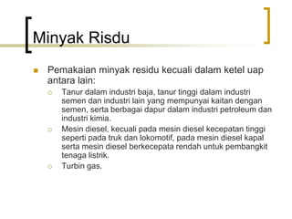 Minyak Risdu
 Pemakaian minyak residu kecuali dalam ketel uap
antara lain:
 Tanur dalam industri baja, tanur tinggi dalam industri
semen dan industri lain yang mempunyai kaitan dengan
semen, serta berbagai dapur dalam industri petroleum dan
industri kimia.
 Mesin diesel, kecuali pada mesin diesel kecepatan tinggi
seperti pada truk dan lokomotif, pada mesin diesel kapal
serta mesin diesel berkecepata rendah untuk pembangkit
tenaga listrik.
 Turbin gas.
 
