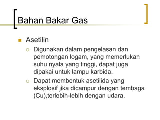 Bahan Bakar Gas
 Asetilin
 Digunakan dalam pengelasan dan
pemotongan logam, yang memerlukan
suhu nyala yang tinggi, dapat juga
dipakai untuk lampu karbida.
 Dapat membentuk asetilida yang
eksplosif jika dicampur dengan tembaga
(Cu),terlebih-lebih dengan udara.
 