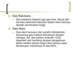  Gas Batubara
 Gas batubara disebut juga gas kota, dibuat dari
dis tilasi destruktif batubara dalam retort tertutup
dengan pemanasan tinggi.
 Gas Alam
 Gas alam tersusun dari parafin hidrokarbon,
khususnya gas metana bercampur dengan
nitrogen, N2, dan karbon dioksida, CO2,
diperoleh dari tambang dengan pengeboran
tanah melalui batuan kapur atau batuan pasir.
Kandungan metananya di atas 90%.
 