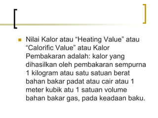  Nilai Kalor atau “Heating Value” atau
“Calorific Value” atau Kalor
Pembakaran adalah: kalor yang
dihasilkan oleh pembakaran sempurna
1 kilogram atau satu satuan berat
bahan bakar padat atau cair atau 1
meter kubik atu 1 satuan volume
bahan bakar gas, pada keadaan baku.
 