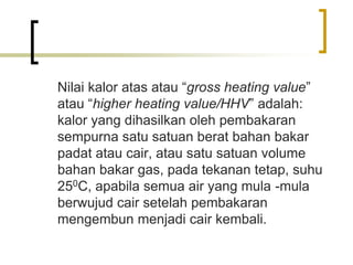 Nilai kalor atas atau “gross heating value”
atau “higher heating value/HHV” adalah:
kalor yang dihasilkan oleh pembakaran
sempurna satu satuan berat bahan bakar
padat atau cair, atau satu satuan volume
bahan bakar gas, pada tekanan tetap, suhu
250C, apabila semua air yang mula -mula
berwujud cair setelah pembakaran
mengembun menjadi cair kembali.
 