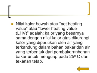  Nilai kalor bawah atau “net heating
value” atau “lower heating value
(LHV)” adalah: kalor yang besarnya
sama dengan nilai kalor atas dikurangi
kalor yang diperlukan oleh air yang
terkandung dalam bahan bakar dan air
yang terbentuk dari pembakaranbahan
bakar untuk menguap pada 25o C dan
tekanan tetap.
 