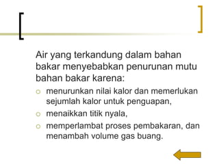 Air yang terkandung dalam bahan
bakar menyebabkan penurunan mutu
bahan bakar karena:
 menurunkan nilai kalor dan memerlukan
sejumlah kalor untuk penguapan,
 menaikkan titik nyala,
 memperlambat proses pembakaran, dan
menambah volume gas buang.
 