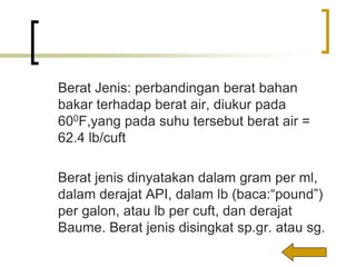 Berat Jenis: perbandingan berat bahan
bakar terhadap berat air, diukur pada
600F,yang pada suhu tersebut berat air =
62.4 lb/cuft
Berat jenis dinyatakan dalam gram per ml,
dalam derajat API, dalam lb (baca:“pound”)
per galon, atau lb per cuft, dan derajat
Baume. Berat jenis disingkat sp.gr. atau sg.
 