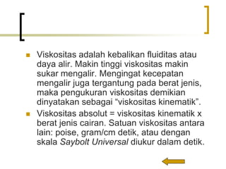  Viskositas adalah kebalikan fluiditas atau
daya alir. Makin tinggi viskositas makin
sukar mengalir. Mengingat kecepatan
mengalir juga tergantung pada berat jenis,
maka pengukuran viskositas demikian
dinyatakan sebagai “viskositas kinematik”.
 Viskositas absolut = viskositas kinematik x
berat jenis cairan. Satuan viskositas antara
lain: poise, gram/cm detik, atau dengan
skala Saybolt Universal diukur dalam detik.
 