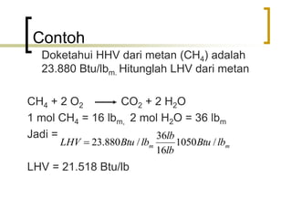 Contoh
Doketahui HHV dari metan (CH4) adalah
23.880 Btu/lbm. Hitunglah LHV dari metan
CH4 + 2 O2 CO2 + 2 H2O
1 mol CH4 = 16 lbm, 2 mol H2O = 36 lbm
Jadi =
LHV = 21.518 Btu/lb
mm lbBtu
lb
lb
lbBtuLHV /1050
16
36
/880.23
 
