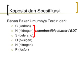 Koposisi dan Spesifikasi
Bahan Bakar Umumnya Terdiri dari:
 C (karbon)
 H (hidrogen) combustible matter / BDT
 S (belerang)
 O (oksigen)
 N (nitrogen)
 P (fosfor)
 