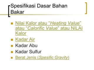 Spesifikasi Dasar Bahan
Bakar
 Nilai Kalor atau “Heating Value”
atau “Calorific Value” atau NILAI
Kalor
 Kadar Air
 Kadar Abu
 Kadar Sulfur
 Berat Jenis (Spesific Gravity)
 
