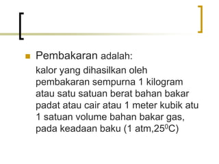  Pembakaran adalah:
kalor yang dihasilkan oleh
pembakaran sempurna 1 kilogram
atau satu satuan berat bahan bakar
padat atau cair atau 1 meter kubik atu
1 satuan volume bahan bakar gas,
pada keadaan baku (1 atm,250C)
 