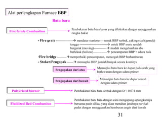 Alat perlengkapan Furnace BBP
Alat perlengkapan Furnace BBP
                            Batu bara

Fire Grate Combustion                     Pembakaran batu bara kasar yang dilakukan dengan menggunakan
Fire Grate Combustion                     rangka bakar

                 - Fire grate ---------------- mendatar stasioner -- untuk BBP serbuk, caking coal (gemuk)
                                         tangga -------------------------- untuk BBP mutu rendah
                                         bergerak (moving)------------ mudah mengeluarkan abu
                                         berlekuk (hollow)------------- pencampuran BBP + udara baik
                 -Fire bridge ---------memperbaiki pencampuran, mencegah BBP berhamburan
                 - Stoker/Pengopak ------ mensuplai BBP jumlah banyak secara kontinyu

                             Pengopakan dari atas             Mensuplai batu bara ke dapur pada arah yang
                             Pengopakan dari atas
                                                              berlawanan dengan udara primer

                             Pengopakan dari bawah              Mensulpai batu bara ke dapur searah
                             Pengopakan dari bawah
                                                                dengan udara primer

 Pulverized burner
 Pulverized burner                          Pembakaran batu bara serbuk dengan D < 0.074 mm

                                             Pembakaran batu bara dengan cara mengapung-apungkannya
 Fluidized Bed Combustion
 Fluidized Bed Combustion                    bersama pasir silika, yang akan menahan jatuhnya partikel
                                             padat dengan menggunakan hembusan angin dari bawah

                                                                              31
 
