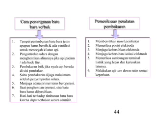 Cara penanganan batu
     Cara penanganan batu                           Pemeriksaan peralatan
                                                    Pemeriksaan peralatan
          bara serbuk
          bara serbuk                                   pembakaran
                                                        pembakaran


1.
1.   Tempat penimbunan batu bara jenis
      Tempat penimbunan batu bara jenis        1.
                                               1.   Membersihkan nosel pembakar
                                                     Membersihkan nosel pembakar
     apapun harus bersih & ada ventilasi
      apapun harus bersih & ada ventilasi      2.
                                               2.   Memeriksa posisi elektroda
                                                     Memeriksa posisi elektroda
     untuk mencegah kilatan api.
      untuk mencegah kilatan api.              3.
                                               3.   Menjaga kebersihkan elektroda
                                                     Menjaga kebersihkan elektroda
2.
2.   Pengontrolan udara dengan
      Pengontrolan udara dengan                4.
                                               4.   Menjaga kebersihan isolasi elektroda
                                                     Menjaga kebersihan isolasi elektroda
     menghentikan alirannya jika api padam
      menghentikan alirannya jika api padam    5.
                                               5.   Memeriksa sambungan terminal
                                                     Memeriksa sambungan terminal
     // ada back fire.
        ada back fire.                              listrik yang lepas dan kerusakan
                                                     listrik yang lepas dan kerusakan
3.
3.   Pembakaran baik jika nyala api berada
      Pembakaran baik jika nyala api berada         lainnya.
                                                     lainnya.
     di sisi pembakar.
      di sisi pembakar.                        6.
                                               6.   Melakukan uji turn down ratio sesuai
                                                     Melakukan uji turn down ratio sesuai
4.
4.   Suhu pembakaran dijaga maksimum
      Suhu pembakaran dijaga maksimum               keperluan.
                                                     keperluan.
     setelah penyemprotan udara.
      setelah penyemprotan udara.
5.
5.   Menjaga udara primer terus beroperasi.
      Menjaga udara primer terus beroperasi.
6.
6.   Saat penghentian operasi, sisa batu
      Saat penghentian operasi, sisa batu
     bara harus dibersihkan.
      bara harus dibersihkan.
7.
7.   Hati-hati terhadap timbunan batu bara
      Hati-hati terhadap timbunan batu bara
     karena dapat terbakar secara alamiah.
      karena dapat terbakar secara alamiah.


                                                                 44
 