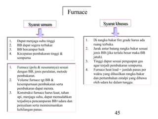 Furnace
                                      Furnace
            Syarat umum
            Syarat umum                                  Syarat khusus
                                                         Syarat khusus


1.
1.   Dapat menjaga suhu tinggi
     Dapat menjaga suhu tinggi               1.
                                             1.   Di rangka bakar fire grade harus ada
                                                   Di rangka bakar fire grade harus ada
2.
2.   BB dapat segera terbakar
     BB dapat segera terbakar                     ruang terbuka.
                                                   ruang terbuka.
3.
3.   BB bercampur baik
     BB bercampur baik                       2.
                                             2.   Jarak antar batang rangka bakar sesuai
                                                   Jarak antar batang rangka bakar sesuai
4.
4.   Kecepatan pembakaran tinggi &
     Kecepatan pembakaran tinggi &                jenis BB (jika terlalu besar maka BB
                                                   jenis BB (jika terlalu besar maka BB
     sempurna
     sempurna                                     jatuh).
                                                   jatuh).
                                             3.
                                             3.   Tinggi dapur sesuai penguapan gas
                                                   Tinggi dapur sesuai penguapan gas
                                                  agar terjadi pembakaran sempurna.
                                                   agar terjadi pembakaran sempurna.
1.
1.   Furnace (pola & susunannya) sesuai
      Furnace (pola & susunannya) sesuai     4.
                                             4.   Furnace heat load = jumlah panas per
                                                   Furnace heat load = jumlah panas per
     dengan BB, jenis peralatan, metode
      dengan BB, jenis peralatan, metode          waktu yang dihasilkan rangka bakar
                                                   waktu yang dihasilkan rangka bakar
     pembakaran.
      pembakaran.                                 dan pertambahan entalpi yang dibawa
                                                   dan pertambahan entalpi yang dibawa
2.
2.   Volume furnace tgt BB &
      Volume furnace tgt BB &                     oleh udara ke dalam tunggu.
                                                   oleh udara ke dalam tunggu.
     kesempurnaan pembakaran serta
      kesempurnaan pembakaran serta
     pembakaran dapat merata.
      pembakaran dapat merata.
3.
3.   Konstruksi furnace harus kuat, tahan
      Konstruksi furnace harus kuat, tahan
     api, menjaga suhu, dapat memudahkan
      api, menjaga suhu, dapat memudahkan
     terjadinya pencampuran BB+udara dan
      terjadinya pencampuran BB+udara dan
     penyalaan serta meminimumkan
      penyalaan serta meminimumkan
     kehilangan panas.
      kehilangan panas.
                                                                 45
 