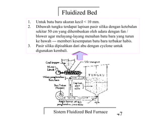 Fluidized Bed
                    Fluidized Bed
1.   Untuk batu bara ukuran kecil < 10 mm.
2.   Dibawah tungku terdapat lapisan pasir silika dengan ketebalan
     sekitar 50 cm yang dihembuskan oleh udara dengan fan /
     blower agar melayang-layang menahan batu bara yang turun
     ke bawah --- memberi kesempatan batu bara terbakar habis.
3.   Pasir silika dipisahkan dari abu dengan cyclone untuk
     digunakan kembali.




               Sistem Fluidized Bed Furnace
               Sistem Fluidized Bed Furnace
                                                     47
 
