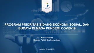 PROGRAM PRIORITAS BIDANG EKONOMI, SOSIAL, DAN
BUDAYA DI MASA PENDEMI COVID-19
Jakarta, 19 April 2021
1
Wariki Sutikno
Direktur Politik dan Komunikasi
 