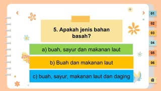01
02
03
04
05
06
5. Apakah jenis bahan
basah?
a) buah, sayur dan makanan laut
c) buah, sayur, makanan laut dan daging
b) Buah dan makanan laut
 