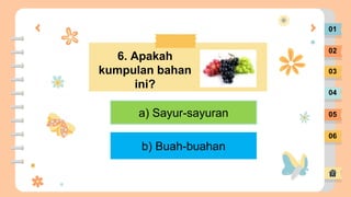 01
02
03
04
05
06
6. Apakah
kumpulan bahan
ini?
a) Sayur-sayuran
b) Buah-buahan
 