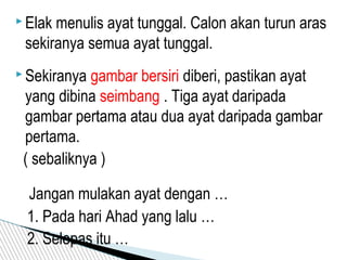  Elak menulis ayat tunggal. Calon akan turun aras
sekiranya semua ayat tunggal.
 Sekiranya gambar bersiri diberi, pastikan ayat
yang dibina seimbang . Tiga ayat daripada
gambar pertama atau dua ayat daripada gambar
pertama.
( sebaliknya )
Jangan mulakan ayat dengan …
1. Pada hari Ahad yang lalu …
2. Selepas itu …
 
