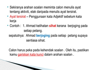  Sekiranya arahan soalan meminta calon menulis ayat
tentang aktiviti, elak daripada menulis ayat tersirat.
 Ayat tersirat – Penggunaan kata Adjektif sebelum kata
kerja
 Contoh : 1. Ahmad kelihatan sihat kerana berjoging pada
setiap petang.
sepatutnya: Ahmad berjoging pada setiap petang supaya
sentiasa sihat.
Calon harus peka pada kehendak soalan . Oleh itu, pastikan
kamu gariskan kata kunci dalam arahan soalan .
 