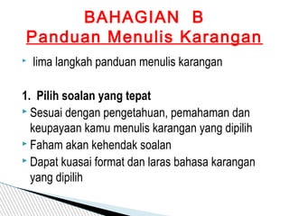   lima langkah panduan menulis karangan
1. Pilih soalan yang tepat
 Sesuai dengan pengetahuan, pemahaman dan
keupayaan kamu menulis karangan yang dipilih
 Faham akan kehendak soalan
 Dapat kuasai format dan laras bahasa karangan
yang dipilih
BAHAGIAN B
Panduan Menulis Karangan
 
