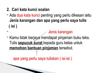 2. Cari kata kunci soalan
 Ada dua kata kunci penting yang perlu dikesan iaitu
Jenis karangan dan apa yang perlu saya tulis
( isi )
 Jenis karangan
 Kamu tidak berjaya mendapat pinjaman buku teks.
Tulis sepucuk surat kepada guru kelas untuk
memohon bantuan pinjaman tersebut.
apa yang perlu saya tuliskan ( isi-isi )
 