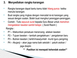 3. Menyediakan rangka karangan
 Rangka karangan dapat bantu kamu tidak hilang punca ketika
menulis karangan.
 Buat rangka yang ringkas dengan mencatat isi-isi karangan yang
sesuai dengan soalan. Boleh buat mengikut perenggan-perenggan.
 Contoh : Tulis sepucuk surat kepada Guru Besar untuk memohon
mengadakan lawatan sambil belajar. ( Surat Rasmi )
Rangka :
 P1 – Maklumkan persatuan merancang adakan lawatan
 P2 – Tujuan lawatan – tambah pengetahuan / pengalaman baru
 P3 – Butiran lawatan ( tarikh/masa/jumlah murid /guru pengiring
 P4 – Akujanji – akan jaga nama baik sekolah / patuhi arahan /
jaga disiplin
 ** Pastikan isi menepati kehendak soalan**
 