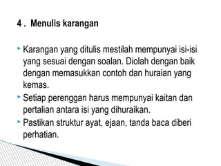 4 . Menulis karangan
 Karangan yang ditulis mestilah mempunyai isi-isi
yang sesuai dengan soalan. Diolah dengan baik
dengan memasukkan contoh dan huraian yang
kemas.
 Setiap perenggan harus mempunyai kaitan dan
pertalian antara isi yang dihuraikan.
 Pastikan struktur ayat, ejaan, tanda baca diberi
perhatian.
 