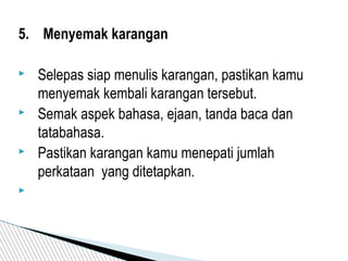 5. Menyemak karangan
 Selepas siap menulis karangan, pastikan kamu
menyemak kembali karangan tersebut.
 Semak aspek bahasa, ejaan, tanda baca dan
tatabahasa.
 Pastikan karangan kamu menepati jumlah
perkataan yang ditetapkan.

 