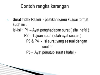 1. Surat Tidak Rasmi - pastikan kamu kuasai format
surat ini .
Isi-isi : P1 – Ayat penghadapan surat ( sila hafal )
P2 - Tujuan surat ( olah ayat soalan )
P3 & P4 - isi surat yang sesuai dengan
soalan
P5 - Ayat penutup surat ( hafal )
Contoh rangka karangan
 