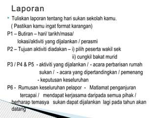  Tuliskan laporan tentang hari sukan sekolah kamu.
( Pastikan kamu ingat format karangan)
P1 – Butiran – hari/ tarikh/masa/
lokasi/aktiviti yang dijalankan / perasmi
P2 – Tujuan aktiviti diadakan – i) pilih peserta wakil sek
ii) cungkil bakat murid
P3 / P4 & P5 - aktiviti yang dijalankan / - acara perbarisan rumah
sukan / - acara yang dipertandingkan / pemenang
- keputusan keseluruhan
P6 - Rumusan keseluruhan pelapor - Matlamat penganjuran
tercapai / mendapat kerjasama daripada semua pihak /
berharap temasya sukan dapat dijalankan lagi pada tahun akan
datang
Laporan
 