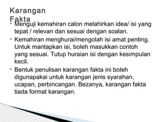  Menguji kemahiran calon melahirkan idea/ isi yang
tepat / relevan dan sesuai dengan soalan.
 Kemahiran menghurai/mengolah isi amat penting.
Untuk mantapkan isi, boleh masukkan contoh
yang sesuai. Tutup huraian isi dengan kesimpulan
kecil.
 Bentuk penulisan karangan fakta ini boleh
digunapakai untuk karangan jenis syarahan,
ucapan, perbincangan. Bezanya, karangan fakta
tiada format karangan.
Karangan
Fakta
 
