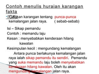  Tuliskan karangan tentang punca-punca
kemalangan jalan raya. ( sebab-sebab)
Isi – Sikap pemandu
Contoh : memandu laju
Kesan : menyebabkan kenderaan hilang
kawalan
Kesimpulan kecil : mengundang kemalangan
Antara punca berlakunya kemalangan jalan
raya ialah sikap pemandu itu sendiri. Pemandu
yang suka memandu laju boleh menyebabkan
kenderaan hilang kawalan. Oleh itu akan
mengundang kemalangan jalan raya.
Contoh menulis huraian karangan
fakta
ICK2
 