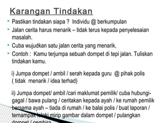  Pastikan tindakan siapa ? Individu @ berkumpulan
 Jalan cerita harus menarik – tidak terus kepada penyelesaian
masalah.
 Cuba wujudkan satu jalan cerita yang menarik,
 Contoh : Kamu terjumpa sebuah dompet di tepi jalan. Tuliskan
tindakan kamu.
i) Jumpa dompet / ambil / serah kepada guru @ pihak polis
( tidak menarik / idea terhad)
ii) Jumpa dompet/ ambil /cari maklumat pemilik/ cuba hubungi-
gagal / bawa pulang / ceritakan kepada ayah / ke rumah pemilik
bersama ayah – tiada di rumah / ke balai polis / buat laporan /
ternampak lelaki mirip gambar dalam dompet / pulangkan
Karangan Tindakan
 