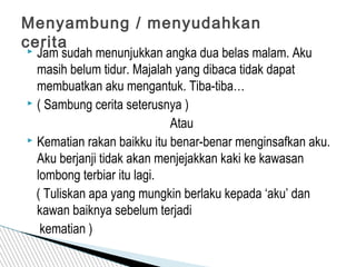  Jam sudah menunjukkan angka dua belas malam. Aku
masih belum tidur. Majalah yang dibaca tidak dapat
membuatkan aku mengantuk. Tiba-tiba…
 ( Sambung cerita seterusnya )
Atau
 Kematian rakan baikku itu benar-benar menginsafkan aku.
Aku berjanji tidak akan menjejakkan kaki ke kawasan
lombong terbiar itu lagi.
( Tuliskan apa yang mungkin berlaku kepada ‘aku’ dan
kawan baiknya sebelum terjadi
kematian )
Menyambung / menyudahkan
cerita
 