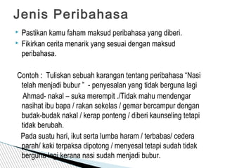  Pastikan kamu faham maksud peribahasa yang diberi.
 Fikirkan cerita menarik yang sesuai dengan maksud
peribahasa.
Contoh : Tuliskan sebuah karangan tentang peribahasa “Nasi
telah menjadi bubur ” - penyesalan yang tidak berguna lagi
Ahmad- nakal – suka merempit ./Tidak mahu mendengar
nasihat ibu bapa / rakan sekelas / gemar bercampur dengan
budak-budak nakal / kerap ponteng / diberi kaunseling tetapi
tidak berubah.
Pada suatu hari, ikut serta lumba haram / terbabas/ cedera
parah/ kaki terpaksa dipotong / menyesal tetapi sudah tidak
berguna lagi kerana nasi sudah menjadi bubur.
Jenis Peribahasa
 