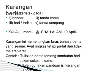  Format terletak pada :
 i) bandar ii) tanda koma
 iii) hari / tarikh iv) tanda sempang
 KULAI,Jumaat- @ SHAH ALAM, 10 April-
Karangan ini mementingkan laras bahasa berita
yang sesuai. Ayat ringkas tetapi padat dan tidak
meleret-leret.
Contoh : Tuliskan berita tentang sambutan hari
sukan sekolah kamu.
** Boleh gunakan panduan isi karangan
Karangan
berita
 