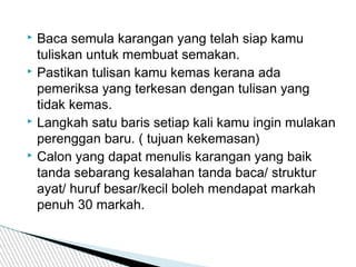  Baca semula karangan yang telah siap kamu
tuliskan untuk membuat semakan.
 Pastikan tulisan kamu kemas kerana ada
pemeriksa yang terkesan dengan tulisan yang
tidak kemas.
 Langkah satu baris setiap kali kamu ingin mulakan
perenggan baru. ( tujuan kekemasan)
 Calon yang dapat menulis karangan yang baik
tanda sebarang kesalahan tanda baca/ struktur
ayat/ huruf besar/kecil boleh mendapat markah
penuh 30 markah.
 