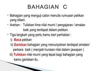  Bahagian yang menguji calon menulis rumusan petikan
yang diberi.
 Arahan : Tuliskan lima nilai murni / pengajaran / amalan
baik yang terdapat dalam petikan.
 Tiga langkah yang perlu kamu beri perhatian :
i) Baca petikan
ii) Gariskan bahagian yang menunjukkan terdapat amalan/
perkara baik ( menjadi huraian nilai dalam jawapan )
iii) Tuliskan nilai murni yang tepat bagi bahagian yang
kamu gariskan itu.
BAHAGIAN C
 