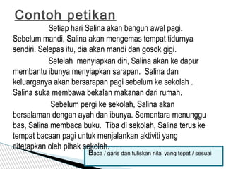 Setiap hari Salina akan bangun awal pagi.
Sebelum mandi, Salina akan mengemas tempat tidurnya
sendiri. Selepas itu, dia akan mandi dan gosok gigi.
Setelah menyiapkan diri, Salina akan ke dapur
membantu ibunya menyiapkan sarapan. Salina dan
keluarganya akan bersarapan pagi sebelum ke sekolah .
Salina suka membawa bekalan makanan dari rumah.
Sebelum pergi ke sekolah, Salina akan
bersalaman dengan ayah dan ibunya. Sementara menunggu
bas, Salina membaca buku. Tiba di sekolah, Salina terus ke
tempat bacaan pagi untuk menjalankan aktiviti yang
ditetapkan oleh pihak sekolah.
Contoh petikan
Baca / garis dan tuliskan nilai yang tepat / sesuai
 
